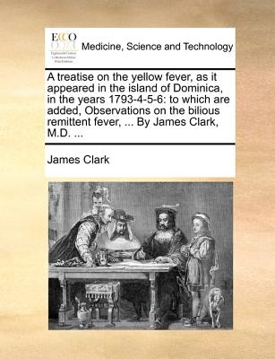 A Treatise on the Yellow Fever, as It Appeared in the Island of Dominica, in the Years 1793-4-5-6: To Which Are Added, Observations on the Bilious Remittent Fever, ... by James Clark, M.D. ... - Clark, James, Sir