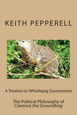 A Treatise on Whistlepig Govenment: The Political Philosophy of Clarence the Groundhog - Pepperell, Keith