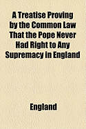 A Treatise Proving by the Common Law ... That the Pope Never Had Right to Any Supremacy in England