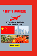 A Trip to Hong Kong: A Traveler's Guide to Asia's World City