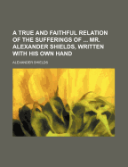 A True and Faithful Relation of the Sufferings of ... Mr. Alexander Shields, Written with His Own Hand