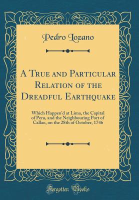 A True and Particular Relation of the Dreadful Earthquake: Which Happen'd at Lima, the Capital of Peru, and the Neighbouring Port of Callao, on the 28th of October, 1746 (Classic Reprint) - Lozano, Pedro