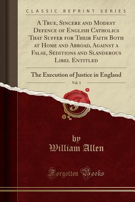 A True, Sincere and Modest Defence of English Catholics That Suffer for Their Faith Both at Home and Abroad, Against a False, Seditions and Slanderous Libel Entitled, Vol. 1: The Execution of Justice in England (Classic Reprint) - Allen, William