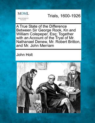 A True State of the Difference Between Sir George Rook, Kn and William Colepeper, Esq; Together with an Account of the Tryal of Mr. Nathanael Denew, Mr. Robert Britton, and Mr. John Merriam - Holt, John