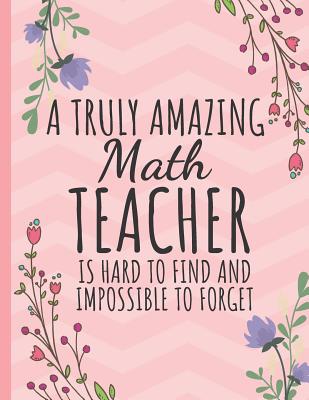 A Truly Amazing Math Teacher: Teacher Notebook or Journal: Perfect Year End Graduation or Thank You Gift for Math Teachers (Inspirational Teacher Gifts) Pretty Floral Design - Happy Journaling, Happy