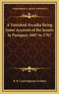 A Vanished Arcadia Being Some Account of the Jesuits in Paraguay 1607 to 1767