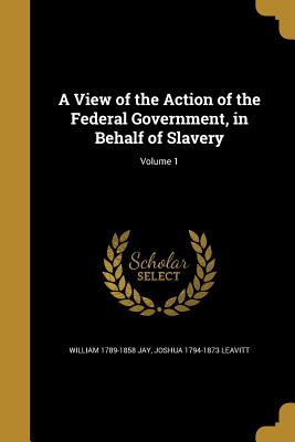 A View of the Action of the Federal Government, in Behalf of Slavery; Volume 1 - Jay, William 1789-1858, and Leavitt, Joshua 1794-1873