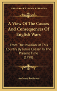 A View of the Causes and Consequences of English Wars: From the Invasion of This Country by Julius Caesar to the Present Time (1798)