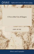 A View of the City of Glasgow: Or, an Account of its Origin, Rise and Progress, With a More Particular Description Thereof Than has Hitherto Been Known. ... By John McUre Alias Campbel,