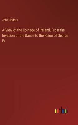 A View of the Coinage of Ireland, From the Invasion of the Danes to the Reign of George IV - Lindsay, John