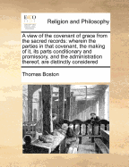 A View of the Covenant of Grace from the Sacred Records. Wherein the Parties in That Covenant, the Making of It, Its Parts Conditionary and Promissory, and the Administration Thereof, Are Distinctly Considered