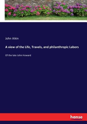 A view of the Life, Travels, and philanthropic Labors: Of the late John Howard - Aikin, John