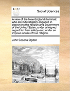 A view of the New-England illuminati: who are indefatigably engaged in destroying the religion and government of the United States; under a feigned regard for their safety--and under an impious abuse of true religion.