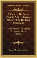 A View of the Social Worship and Ordinances Observed by the First Christians: Drawn from the Sacred Scriptures Alone, Being an Attempt to Enforce Their Divine Obligation and to Represent the Guilt and Evil Consequences of Neglecting Them