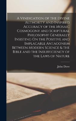 A Vindication of the Divine Authority and Inspired Accuracy of the Mosaic Cosmogony and Scriptural Philosophy Generally Insisting On the Positive and Implacable Antagonism Between Modern Science & the Bible and the Insufficiency of the Laws of Nature - Dove, John