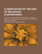 A Vindication of the End of Religious Controversy: From the Exceptions of the Right REV. Dr. Thomas Burgess, Bishop of St. David's, and the REV. Richard Grier, A. M., Vicar of Templebodane, and Chaplain to Earl Talbot, Lord Lieutenant of Ireland; In Lette