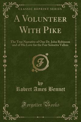 A Volunteer with Pike: The True Narrative of One Dr. John Robinson and of His Love for the Fair Seorita Vallois (Classic Reprint) - Bennet, Robert Ames