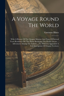 A Voyage Round The World: With A History Of The Oregon Mission: And Notes Of Several Years Residence On The Plains Bordering The Pacific Ocean ... Adventures Among The Indians ... To Which Is Appended A Full Description Of Oregon Territory - Hines, Gustavus