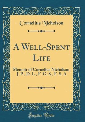 A Well-Spent Life: Memoir of Cornelius Nicholson, J. P., D. L., F. G. S., F. S. a (Classic Reprint) - Nicholson, Cornelius