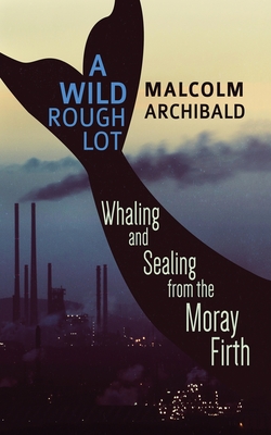 A Wild Rough Lot: Whaling And Sealing From The Moray Firth - Archibald, Malcolm