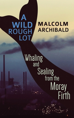 A Wild Rough Lot: Whaling And Sealing From The Moray Firth - Archibald, Malcolm