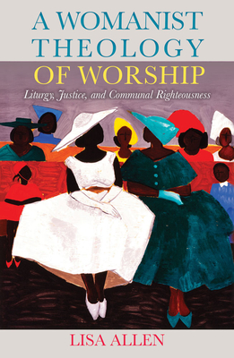 A Womanist Theology of Worship: Liturgy, Justice, and Communal Righteousness - Allen, Lisa