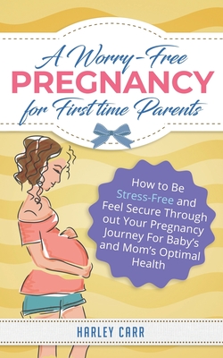 A Worry-Free Pregnancy For First Time Parents: How to Be Stress-Free and Feel Secure Throughout Your Pregnancy Journey for Baby's and Mom's Optimal Health - Carr, Harley