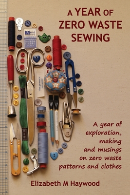 A Year of Zero Waste Sewing: A year of exploration, making and musings on zero waste patterns and clothes - Haywood, Elizabeth M