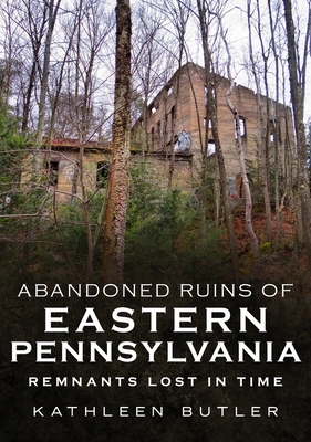 Abandoned Ruins of Eastern Pennsylvania: Remnants Lost in Time - Butler, Kathleen