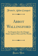 Abbot Wallingford: An Enquiry Into the Charges Made Against Him and His Monks (Classic Reprint)