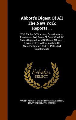 Abbott's Digest Of All The New York Reports ...: With Tables Of Statutes, Constitutional Provisions, And Rules Of Court Cited, Of Cases Digested, And Of Cases Affirmed, Reversed, Etc. A Continuation Of Abbott's Digest 1794 To 1900, And Supplements - Abbott, Austin, and James MacGregor Smith (Creator), and New York (State) Courts (Creator)