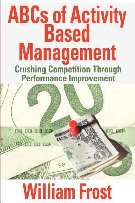 ABCs of Activity Based Management: Crushing Competition Through Performance Improvement - Frost, William