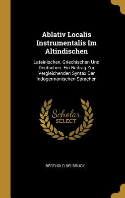 Ablativ Localis Instrumentalis Im Altindischen: Lateinischen, Griechischen Und Deutschen. Ein Beitrag Zur Vergleichenden Syntax Der Indogermanischen Sprachen - Delbrck, Berthold