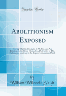 Abolitionism Exposed: Proving That the Principles of Abolitionism Are Injurious to the Slaves Themselves, Destructive to This Nation, and Contrary to the Express Commands of God (Classic Reprint)