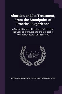 Abortion and Its Treatment, From the Standpoint of Practical Experience: A Special Course of Lectures Delivered at the College of Physicians and Surgeons, New York, Session of 1889-1890 - Thomas, Theodore Gaillard, and Porter, P Brynberg