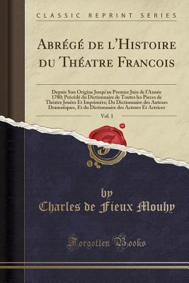 Abr?g? de l'Histoire Du Th?atre Francois, Vol. 1: Depuis Son Origine Jusqu'au Premier Juin de l'Ann?e 1780; Pr?c?d? Du Dictionnaire de Toutes Les Pieces de Th?atre Jou?es Et Imprim?es; Du Dictionnaire Des Auteurs Dramatiques, Et Du Dictionnaire - Mouhy, Charles de Fieux