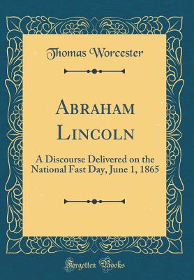 Abraham Lincoln: A Discourse Delivered on the National Fast Day, June 1, 1865 (Classic Reprint) - Worcester, Thomas