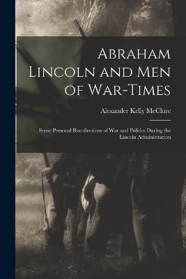 Abraham Lincoln and Men of War-Times: Some Personal Recollections of War and Politics During the Lincoln Administration - McClure, Alexander Kelly