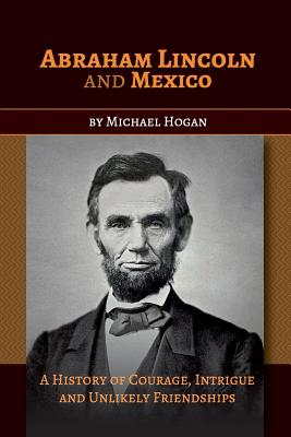 Abraham Lincoln and Mexico: A History of Courage, Intrigue and Unlikely Friendships - Hogan, Michael