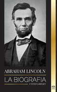 Abraham Lincoln: La biografa - La vida del genio poltico Abe, sus aos como presidente y la guerra americana por la libertad