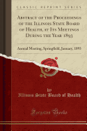 Abstract of the Proceedings of the Illinois State Board of Health, at Its Meetings During the Year 1893: Annual Meeting, Springfield, January, 1893 (Classic Reprint)