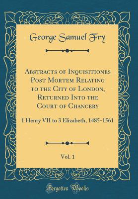 Abstracts of Inquisitiones Post Mortem Relating to the City of London, Returned Into the Court of Chancery, Vol. 1: 1 Henry VII to 3 Elizabeth, 1485-1561 (Classic Reprint) - Fry, George Samuel