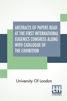 Abstracts Of Papers Read At The First International Eugenics Congress Along With Catalogue Of The Exhibition: University Of London. July, 1912. - University of London
