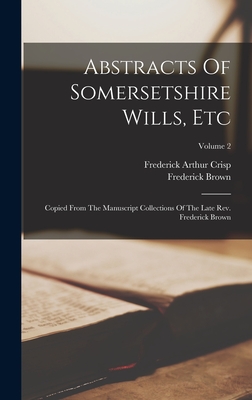 Abstracts Of Somersetshire Wills, Etc: Copied From The Manuscript Collections Of The Late Rev. Frederick Brown; Volume 2 - Crisp, Frederick Arthur, and Brown, Frederick