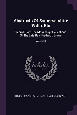 Abstracts Of Somersetshire Wills, Etc: Copied From The Manuscript Collections Of The Late Rev. Frederick Brown; Volume 3 - Crisp, Frederick Arthur, and Brown, Frederick