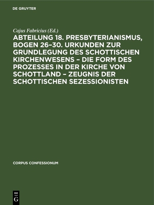 Abteilung 18. Presbyterianismus, Bogen 26-30. Urkunden Zur Grundlegung Des Schottischen Kirchenwesens - Die Form Des Prozesses in Der Kirche Von Schottland - Zeugnis Der Schottischen Sezessionisten - Fabricius, Cajus (Editor)