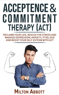 Acceptance and Commitment Therapy - ACT: Manage Depression, Anxiety, PTSD, OCD and Boost Your Self-Esteem with ACT. Becoming More Flexible, Effective and Fulfilled! Handle Painful Feelings to Create a Meaningful Life!