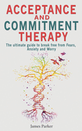 Acceptance and Commitment Therapy: The Ultimate Guide to Break Free from Fears, Anxiety and Worry