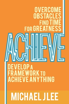 Achieve: Overcome Obstacles. Find Time for Greatness. Develop a Framework to Achieve Anything. - Lee, Michael J