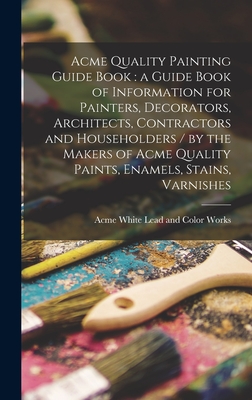 Acme Quality Painting Guide Book: a Guide Book of Information for Painters, Decorators, Architects, Contractors and Householders / by the Makers of Acme Quality Paints, Enamels, Stains, Varnishes - Acme White Lead and Color Works (Creator)